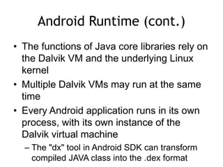 Android Runtime (cont.)
• The functions of Java core libraries rely on
the Dalvik VM and the underlying Linux
kernel
• Multiple Dalvik VMs may run at the same
time
• Every Android application runs in its own
process, with its own instance of the
Dalvik virtual machine
– The "dx" tool in Android SDK can transform
compiled JAVA class into the .dex format
 