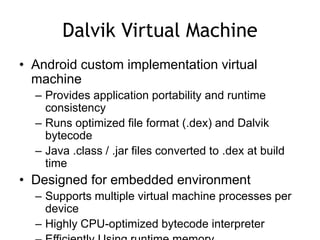 Dalvik Virtual Machine
• Android custom implementation virtual
machine
– Provides application portability and runtime
consistency
– Runs optimized file format (.dex) and Dalvik
bytecode
– Java .class / .jar files converted to .dex at build
time
• Designed for embedded environment
– Supports multiple virtual machine processes per
device
– Highly CPU-optimized bytecode interpreter
 