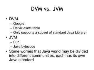 DVM vs. JVM
• DVM
– Google
– Dalvik executable
– Only supports a subset of standard Java Library
• JVM
– Sun
– Java bytecode
• Some worries that Java world may be divided
into different communities, each has its own
Java standard
 