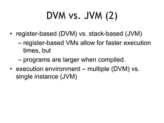 DVM vs. JVM (2)
• register-based (DVM) vs. stack-based (JVM)
– register-based VMs allow for faster execution
times, but
– programs are larger when compiled.
• execution environment – multiple (DVM) vs.
single instance (JVM)
 