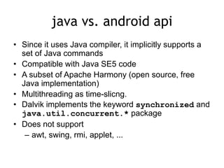 java vs. android api
• Since it uses Java compiler, it implicitly supports a
set of Java commands
• Compatible with Java SE5 code
• A subset of Apache Harmony (open source, free
Java implementation)
• Multithreading as time-slicng.
• Dalvik implements the keyword synchronized and
java.util.concurrent.* package
• Does not support
– awt, swing, rmi, applet, ...
 