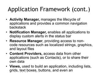 Application Framework (cont.)
• Activity Manager, manages the lifecycle of
applications and provides a common navigation
backstack
• Notification Manager, enables all applications to
display custom alerts in the status bar
• Resource Manager, providing access to non-
code resources such as localized strings, graphics,
and layout files
• Content Providers, access data from other
applications (such as Contacts), or to share their
own data
• Views, used to build an application, including lists,
grids, text boxes, buttons, and even an
 