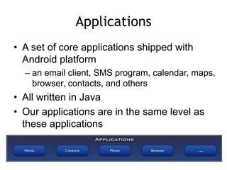 Applications
• A set of core applications shipped with
Android platform
– an email client, SMS program, calendar, maps,
browser, contacts, and others
• All written in Java
• Our applications are in the same level as
these applications
 