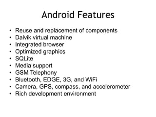 Android Features
• Reuse and replacement of components
• Dalvik virtual machine
• Integrated browser
• Optimized graphics
• SQLite
• Media support
• GSM Telephony
• Bluetooth, EDGE, 3G, and WiFi
• Camera, GPS, compass, and accelerometer
• Rich development environment
 
