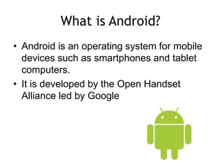 What is Android?
• Android is an operating system for mobile
devices such as smartphones and tablet
computers.
• It is developed by the Open Handset
Alliance led by Google
 