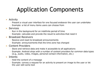 Application Components
 Activity
◦ Present a visual user interface for one focused endeavor the user can undertake
◦ Example: a list of menu items users can choose from
 Services
◦ Run in the background for an indefinite period of time
◦ Example: calculate and provide the result to activities that need it
 Broadcast Receivers
◦ Receive and react to broadcast announcements
◦ Example: announcements that the time zone has changed
 Content Providers
◦ Store and retrieve data and make it accessible to all applications
◦ Example: Android ships with a number of content providers for common data types
(e.g., audio, video, images, personal contact information, etc.)
 Intents
◦ Hold the content of a message
◦ Example: convey a request for an activity to present an image to the user or let
the user edit some text
 