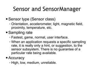 Sensor and SensorManager
Sensor type (Sensor class)
◦ Orientation, accelerometer, light, magnetic field,
proximity, temperature, etc.
Sampling rate
◦ Fastest, game, normal, user interface.
◦ When an application requests a specific sampling
rate, it is really only a hint, or suggestion, to the
sensor subsystem. There is no guarantee of a
particular rate being available.
Accuracy
◦ High, low, medium, unreliable.
 