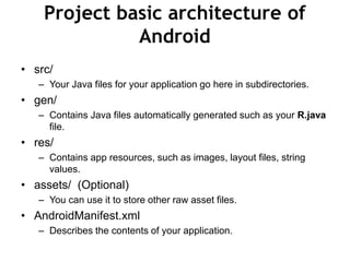 Project basic architecture of
Android
• src/
– Your Java files for your application go here in subdirectories.
• gen/
– Contains Java files automatically generated such as your R.java
file.
• res/
– Contains app resources, such as images, layout files, string
values.
• assets/ (Optional)
– You can use it to store other raw asset files.
• AndroidManifest.xml
– Describes the contents of your application.
 