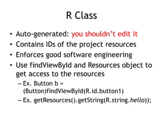 R Class
• Auto-generated: you shouldn’t edit it
• Contains IDs of the project resources
• Enforces good software engineering
• Use findViewById and Resources object to
get access to the resources
– Ex. Button b =
(Button)findViewById(R.id.button1)
– Ex. getResources().getString(R.string.hello));
 