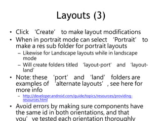 Layouts (3)
• Click ‘Create’ to make layout modifications
• When in portrait mode can select ‘Portrait’ to
make a res sub folder for portrait layouts
– Likewise for Landscape layouts while in landscape
mode
– Will create folders titled ‘layout-port’ and ‘layout-
land’
• Note: these ‘port’ and ‘land’ folders are
examples of ‘alternate layouts’, see here for
more info
– http://developer.android.com/guide/topics/resources/providing-
resources.html
• Avoid errors by making sure components have
the same id in both orientations, and that
you’ve tested each orientation thoroughly
 