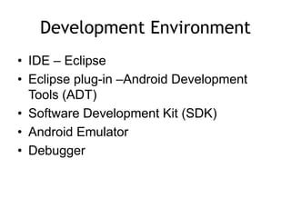 Development Environment
• IDE – Eclipse
• Eclipse plug-in –Android Development
Tools (ADT)
• Software Development Kit (SDK)
• Android Emulator
• Debugger
 