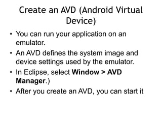 Create an AVD (Android Virtual
Device)
• You can run your application on an
emulator.
• An AVD defines the system image and
device settings used by the emulator.
• In Eclipse, select Window > AVD
Manager.)
• After you create an AVD, you can start it
 