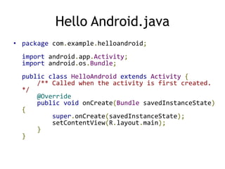 Hello Android.java
• package com.example.helloandroid;
import android.app.Activity;
import android.os.Bundle;
public class HelloAndroid extends Activity {
/** Called when the activity is first created.
*/
@Override
public void onCreate(Bundle savedInstanceState)
{
super.onCreate(savedInstanceState);
setContentView(R.layout.main);
}
}
 