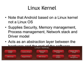 Linux Kernel
• Note that Android based on a Linux kernel
not a Linux OS
• Supplies Security, Memory management,
Process management, Network stack and
Driver model
• Acts as an abstraction layer between the
hardware and the rest of the software
stack
 