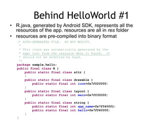 Behind HelloWorld #1
• R.java, generated by Android SDK, represents all the
resources of the app. resources are all in res folder
• resources are pre-compiled into binary format
/* AUTO-GENERATED FILE. DO NOT MODIFY.
*
* This class was automatically generated by the
* aapt tool from the resource data it found. It
* should not be modified by hand.
*/
package sample.hello;
public final class R {
public static final class attr {
}
public static final class drawable {
public static final int icon=0x7f020000;
}
public static final class layout {
public static final int main=0x7f030000;
}
public static final class string {
public static final int app_name=0x7f040001;
public static final int hello=0x7f040000;
}
}
 