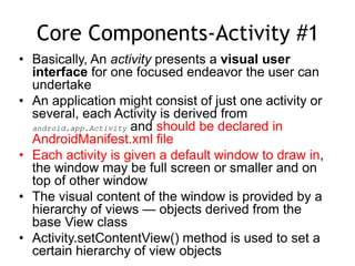 Core Components-Activity #1
• Basically, An activity presents a visual user
interface for one focused endeavor the user can
undertake
• An application might consist of just one activity or
several, each Activity is derived from
android.app.Activity and should be declared in
AndroidManifest.xml file
• Each activity is given a default window to draw in,
the window may be full screen or smaller and on
top of other window
• The visual content of the window is provided by a
hierarchy of views — objects derived from the
base View class
• Activity.setContentView() method is used to set a
certain hierarchy of view objects
 