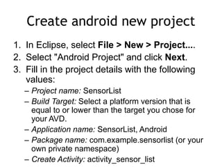 Create android new project
1. In Eclipse, select File > New > Project....
2. Select "Android Project" and click Next.
3. Fill in the project details with the following
values:
– Project name: SensorList
– Build Target: Select a platform version that is
equal to or lower than the target you chose for
your AVD.
– Application name: SensorList, Android
– Package name: com.example.sensorlist (or your
own private namespace)
– Create Activity: activity_sensor_list
 