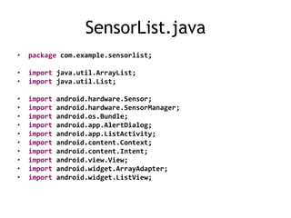 SensorList.java
• package com.example.sensorlist;
• import java.util.ArrayList;
• import java.util.List;
• import android.hardware.Sensor;
• import android.hardware.SensorManager;
• import android.os.Bundle;
• import android.app.AlertDialog;
• import android.app.ListActivity;
• import android.content.Context;
• import android.content.Intent;
• import android.view.View;
• import android.widget.ArrayAdapter;
• import android.widget.ListView;
 