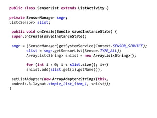 public class SensorList extends ListActivity {
private SensorManager smgr;
List<Sensor> slist;
public void onCreate(Bundle savedInstanceState) {
super.onCreate(savedInstanceState);
smgr = (SensorManager)getSystemService(Context.SENSOR_SERVICE);
slist = smgr.getSensorList(Sensor.TYPE_ALL);
ArrayList<String> snlist = new ArrayList<String>();
for (int i = 0; i < slist.size(); i++)
snlist.add(slist.get(i).getName());
setListAdapter(new ArrayAdapter<String>(this,
android.R.layout.simple_list_item_1, snlist));
}
 