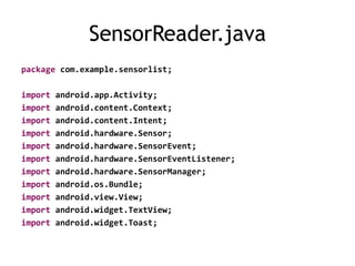 SensorReader.java
package com.example.sensorlist;
import android.app.Activity;
import android.content.Context;
import android.content.Intent;
import android.hardware.Sensor;
import android.hardware.SensorEvent;
import android.hardware.SensorEventListener;
import android.hardware.SensorManager;
import android.os.Bundle;
import android.view.View;
import android.widget.TextView;
import android.widget.Toast;
 