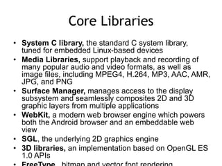 Core Libraries
• System C library, the standard C system library,
tuned for embedded Linux-based devices
• Media Libraries, support playback and recording of
many popular audio and video formats, as well as
image files, including MPEG4, H.264, MP3, AAC, AMR,
JPG, and PNG
• Surface Manager, manages access to the display
subsystem and seamlessly composites 2D and 3D
graphic layers from multiple applications
• WebKit, a modern web browser engine which powers
both the Android browser and an embeddable web
view
• SGL, the underlying 2D graphics engine
• 3D libraries, an implementation based on OpenGL ES
1.0 APIs
 