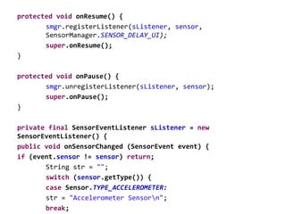protected void onResume() {
smgr.registerListener(sListener, sensor,
SensorManager.SENSOR_DELAY_UI);
super.onResume();
}
protected void onPause() {
smgr.unregisterListener(sListener, sensor);
super.onPause();
}
private final SensorEventListener sListener = new
SensorEventListener() {
public void onSensorChanged (SensorEvent event) {
if (event.sensor != sensor) return;
String str = "";
switch (sensor.getType()) {
case Sensor.TYPE_ACCELEROMETER:
str = "Accelerometer Sensorn";
break;
 