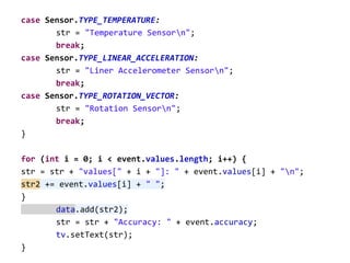 case Sensor.TYPE_TEMPERATURE:
str = "Temperature Sensorn";
break;
case Sensor.TYPE_LINEAR_ACCELERATION:
str = "Liner Accelerometer Sensorn";
break;
case Sensor.TYPE_ROTATION_VECTOR:
str = "Rotation Sensorn";
break;
}
for (int i = 0; i < event.values.length; i++) {
str = str + "values[" + i + "]: " + event.values[i] + "n";
str2 += event.values[i] + " ";
}
data.add(str2);
str = str + "Accuracy: " + event.accuracy;
tv.setText(str);
}
 