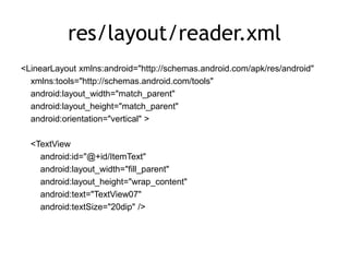res/layout/reader.xml
<LinearLayout xmlns:android="http://schemas.android.com/apk/res/android"
xmlns:tools="http://schemas.android.com/tools"
android:layout_width="match_parent"
android:layout_height="match_parent"
android:orientation="vertical" >
<TextView
android:id="@+id/ItemText"
android:layout_width="fill_parent"
android:layout_height="wrap_content"
android:text="TextView07"
android:textSize="20dip" />
 
