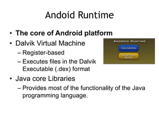 Andoid Runtime
• The core of Android platform
• Dalvik Virtual Machine
– Register-based
– Executes files in the Dalvik
Executable (.dex) format
• Java core Libraries
– Provides most of the functionality of the Java
programming language.
 