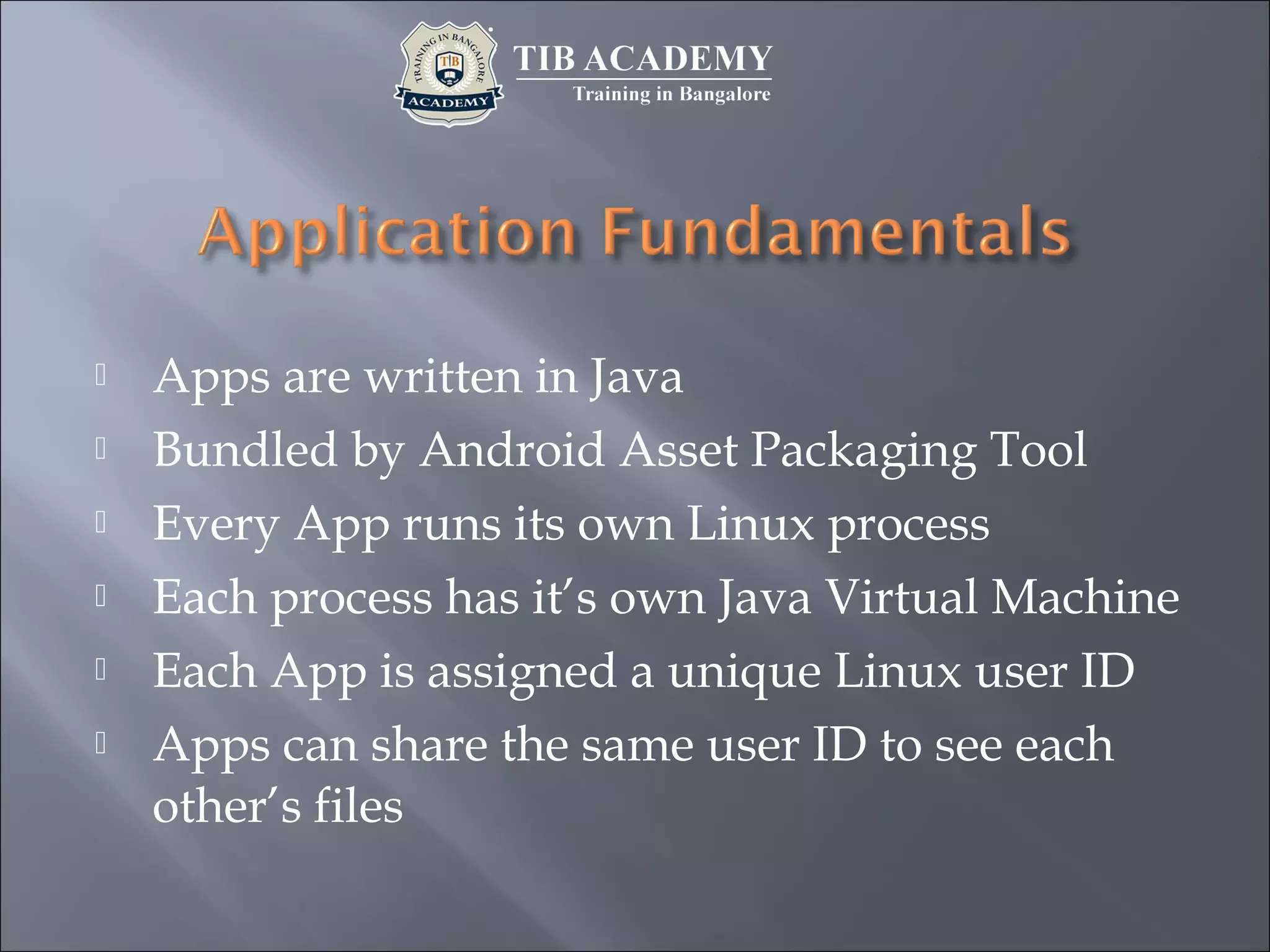  Apps are written in Java
 Bundled by Android Asset Packaging Tool
 Every App runs its own Linux process
 Each process has it’s own Java Virtual Machine
 Each App is assigned a unique Linux user ID
 Apps can share the same user ID to see each
other’s files
 