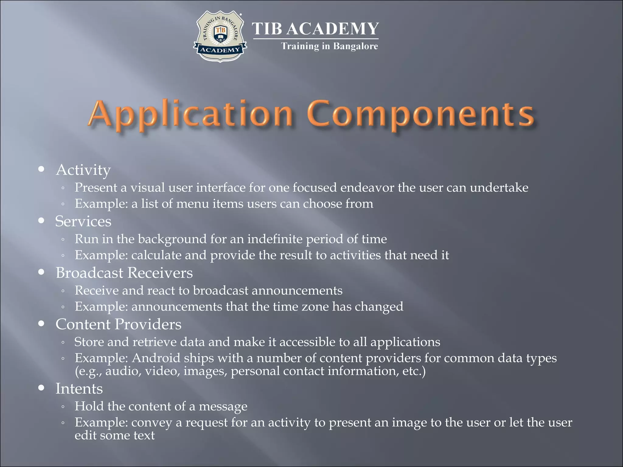  Activity
◦ Present a visual user interface for one focused endeavor the user can undertake
◦ Example: a list of menu items users can choose from
 Services
◦ Run in the background for an indefinite period of time
◦ Example: calculate and provide the result to activities that need it
 Broadcast Receivers
◦ Receive and react to broadcast announcements
◦ Example: announcements that the time zone has changed
 Content Providers
◦ Store and retrieve data and make it accessible to all applications
◦ Example: Android ships with a number of content providers for common data types
(e.g., audio, video, images, personal contact information, etc.)
 Intents
◦ Hold the content of a message
◦ Example: convey a request for an activity to present an image to the user or let the user
edit some text
 