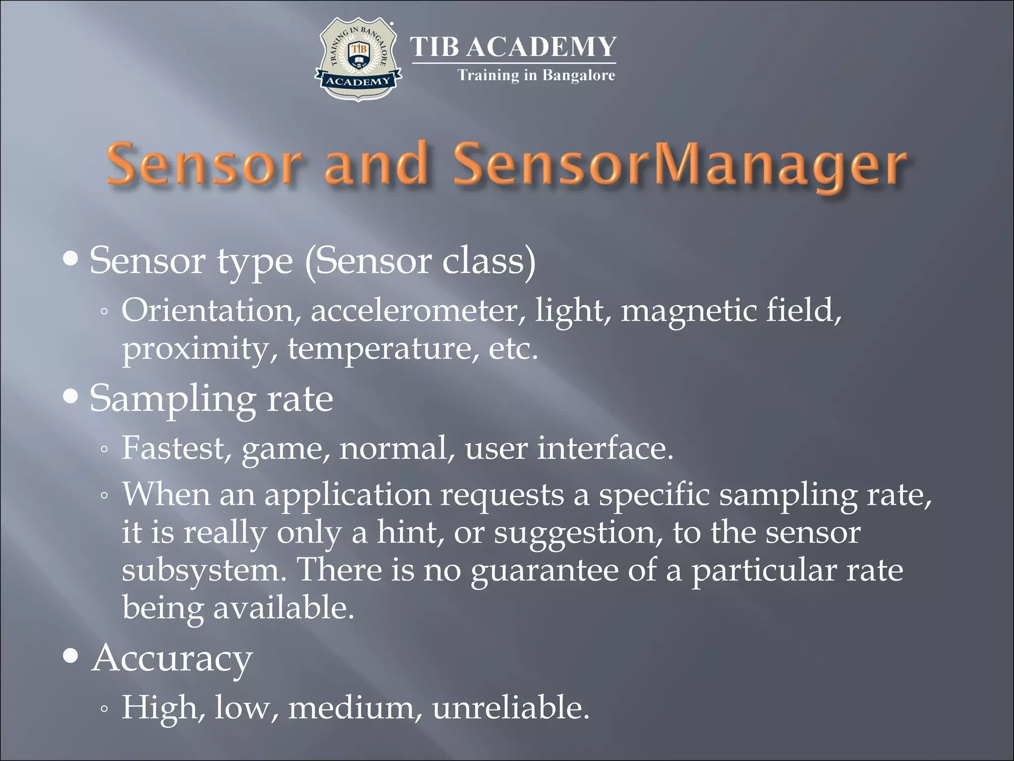 Sensor type (Sensor class)
◦ Orientation, accelerometer, light, magnetic field,
proximity, temperature, etc.
Sampling rate
◦ Fastest, game, normal, user interface.
◦ When an application requests a specific sampling rate,
it is really only a hint, or suggestion, to the sensor
subsystem. There is no guarantee of a particular rate
being available.
Accuracy
◦ High, low, medium, unreliable.
 
