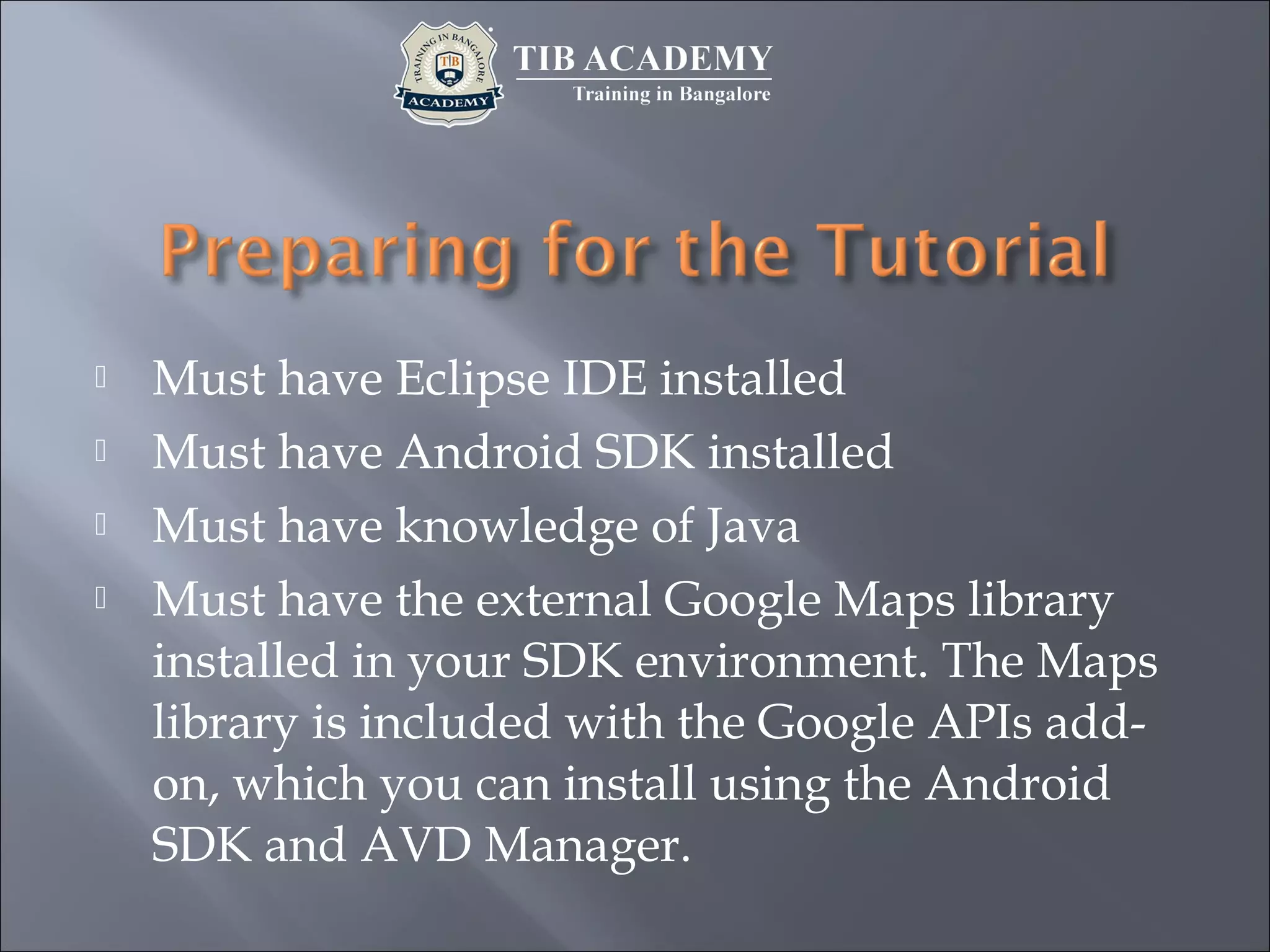  Must have Eclipse IDE installed
 Must have Android SDK installed
 Must have knowledge of Java
 Must have the external Google Maps library
installed in your SDK environment. The Maps
library is included with the Google APIs add-
on, which you can install using the Android
SDK and AVD Manager.
 