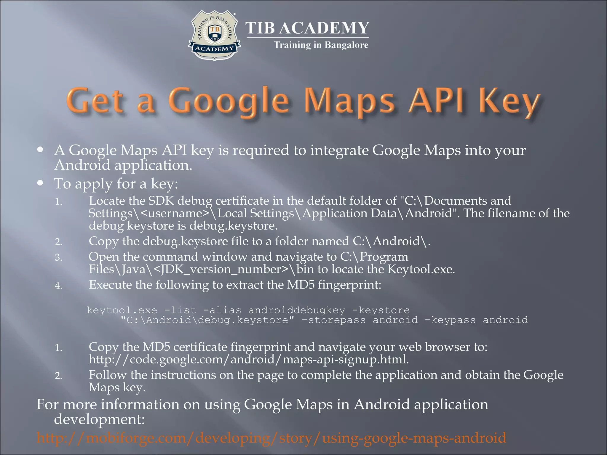  A Google Maps API key is required to integrate Google Maps into your
Android application.
 To apply for a key:
1. Locate the SDK debug certificate in the default folder of "C:Documents and
Settings<username>Local SettingsApplication DataAndroid". The filename of the
debug keystore is debug.keystore.
2. Copy the debug.keystore file to a folder named C:Android.
3. Open the command window and navigate to C:Program
FilesJava<JDK_version_number>bin to locate the Keytool.exe.
4. Execute the following to extract the MD5 fingerprint:
keytool.exe -list -alias androiddebugkey -keystore
"C:Androiddebug.keystore" -storepass android -keypass android
1. Copy the MD5 certificate fingerprint and navigate your web browser to:
http://code.google.com/android/maps-api-signup.html.
2. Follow the instructions on the page to complete the application and obtain the Google
Maps key.
For more information on using Google Maps in Android application
development:
http://mobiforge.com/developing/story/using-google-maps-android
 