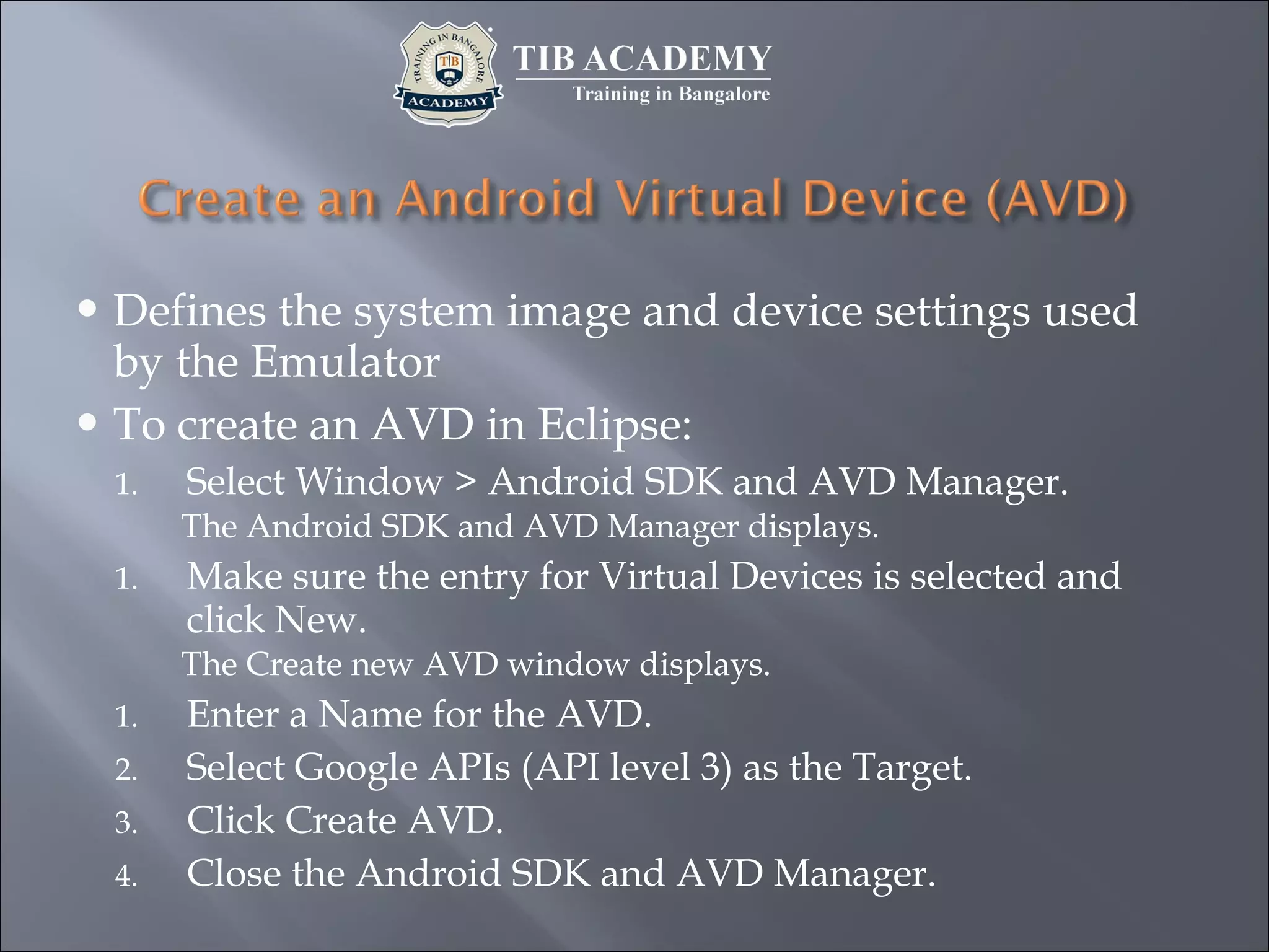  Defines the system image and device settings used
by the Emulator
 To create an AVD in Eclipse:
1. Select Window > Android SDK and AVD Manager.
The Android SDK and AVD Manager displays.
1. Make sure the entry for Virtual Devices is selected and
click New.
The Create new AVD window displays.
1. Enter a Name for the AVD.
2. Select Google APIs (API level 3) as the Target.
3. Click Create AVD.
4. Close the Android SDK and AVD Manager.
 