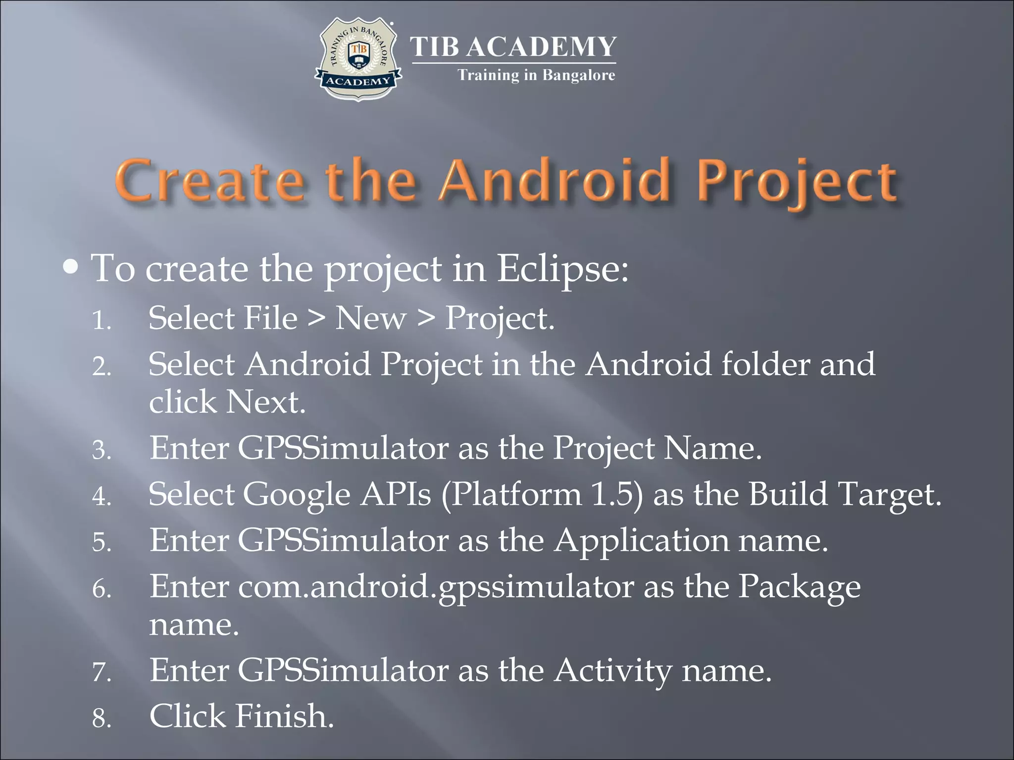 To create the project in Eclipse:
1. Select File > New > Project.
2. Select Android Project in the Android folder and
click Next.
3. Enter GPSSimulator as the Project Name.
4. Select Google APIs (Platform 1.5) as the Build Target.
5. Enter GPSSimulator as the Application name.
6. Enter com.android.gpssimulator as the Package
name.
7. Enter GPSSimulator as the Activity name.
8. Click Finish.
 