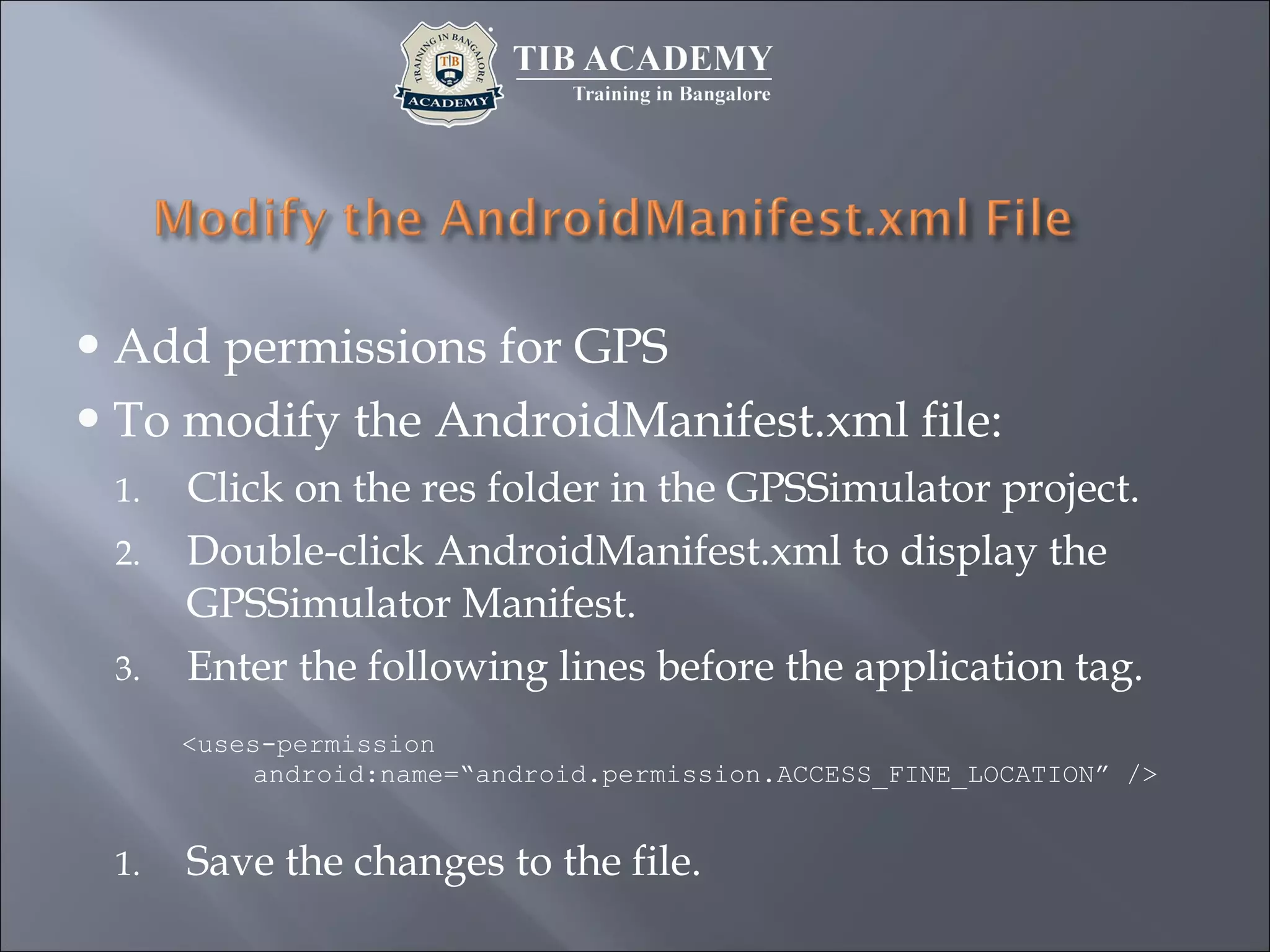Add permissions for GPS
To modify the AndroidManifest.xml file:
1. Click on the res folder in the GPSSimulator project.
2. Double-click AndroidManifest.xml to display the
GPSSimulator Manifest.
3. Enter the following lines before the application tag.
<uses-permission
android:name=“android.permission.ACCESS_FINE_LOCATION” />
1. Save the changes to the file.
 