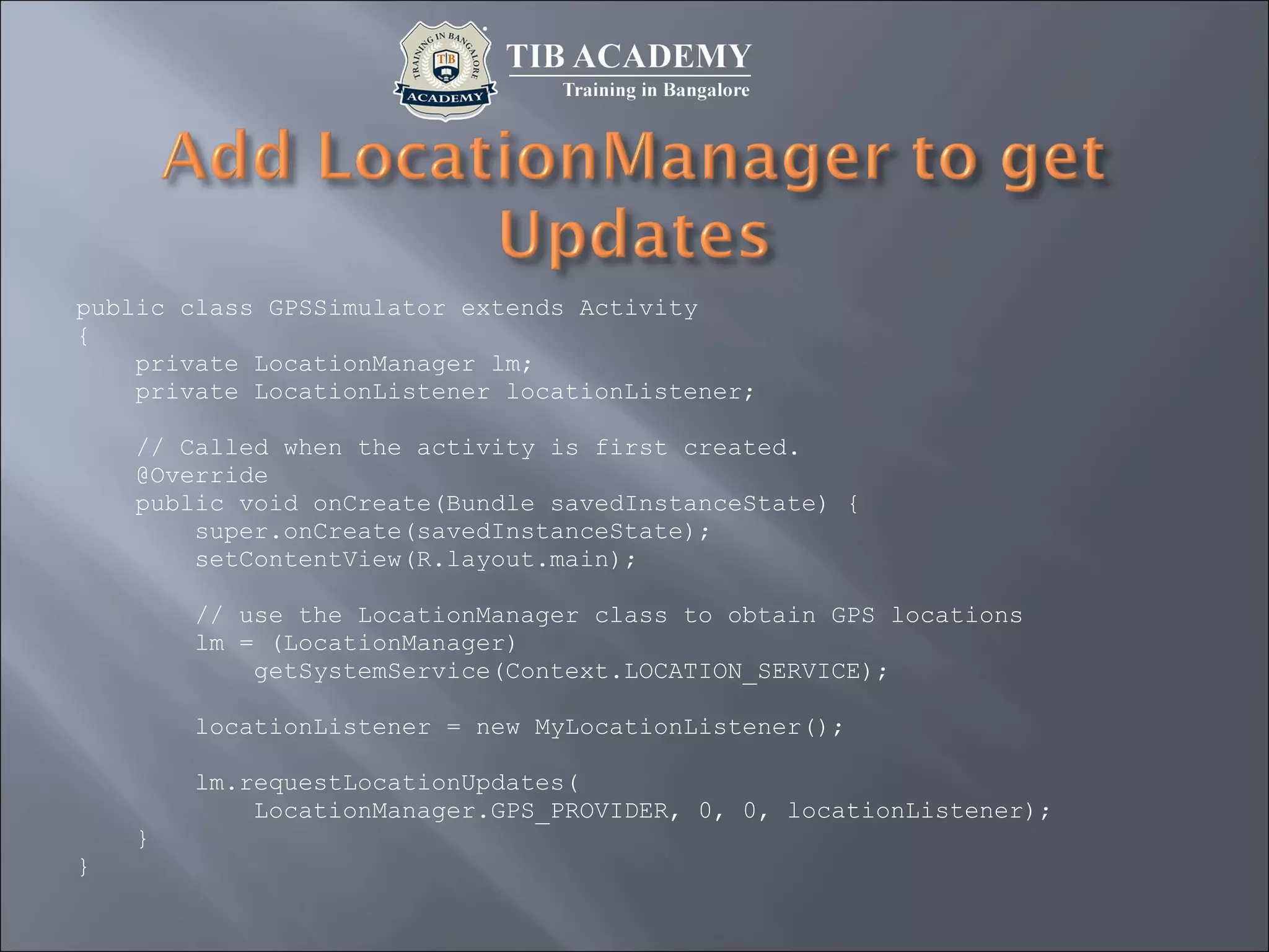 public class GPSSimulator extends Activity
{
private LocationManager lm;
private LocationListener locationListener;
// Called when the activity is first created.
@Override
public void onCreate(Bundle savedInstanceState) {
super.onCreate(savedInstanceState);
setContentView(R.layout.main);
// use the LocationManager class to obtain GPS locations
lm = (LocationManager)
getSystemService(Context.LOCATION_SERVICE);
locationListener = new MyLocationListener();
lm.requestLocationUpdates(
LocationManager.GPS_PROVIDER, 0, 0, locationListener);
}
}
 