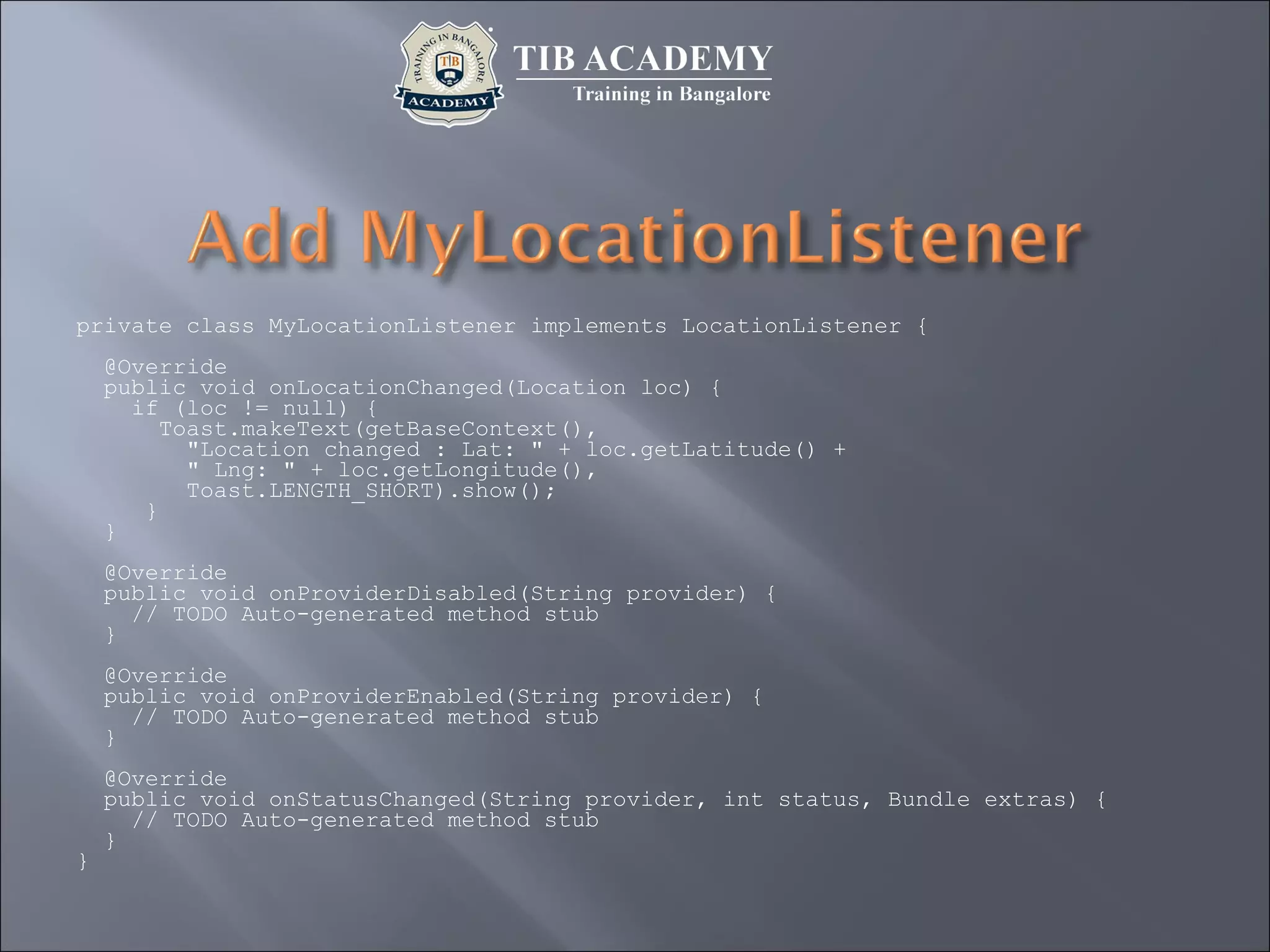private class MyLocationListener implements LocationListener {
@Override
public void onLocationChanged(Location loc) {
if (loc != null) {
Toast.makeText(getBaseContext(),
"Location changed : Lat: " + loc.getLatitude() +
" Lng: " + loc.getLongitude(),
Toast.LENGTH_SHORT).show();
}
}
@Override
public void onProviderDisabled(String provider) {
// TODO Auto-generated method stub
}
@Override
public void onProviderEnabled(String provider) {
// TODO Auto-generated method stub
}
@Override
public void onStatusChanged(String provider, int status, Bundle extras) {
// TODO Auto-generated method stub
}
}
 