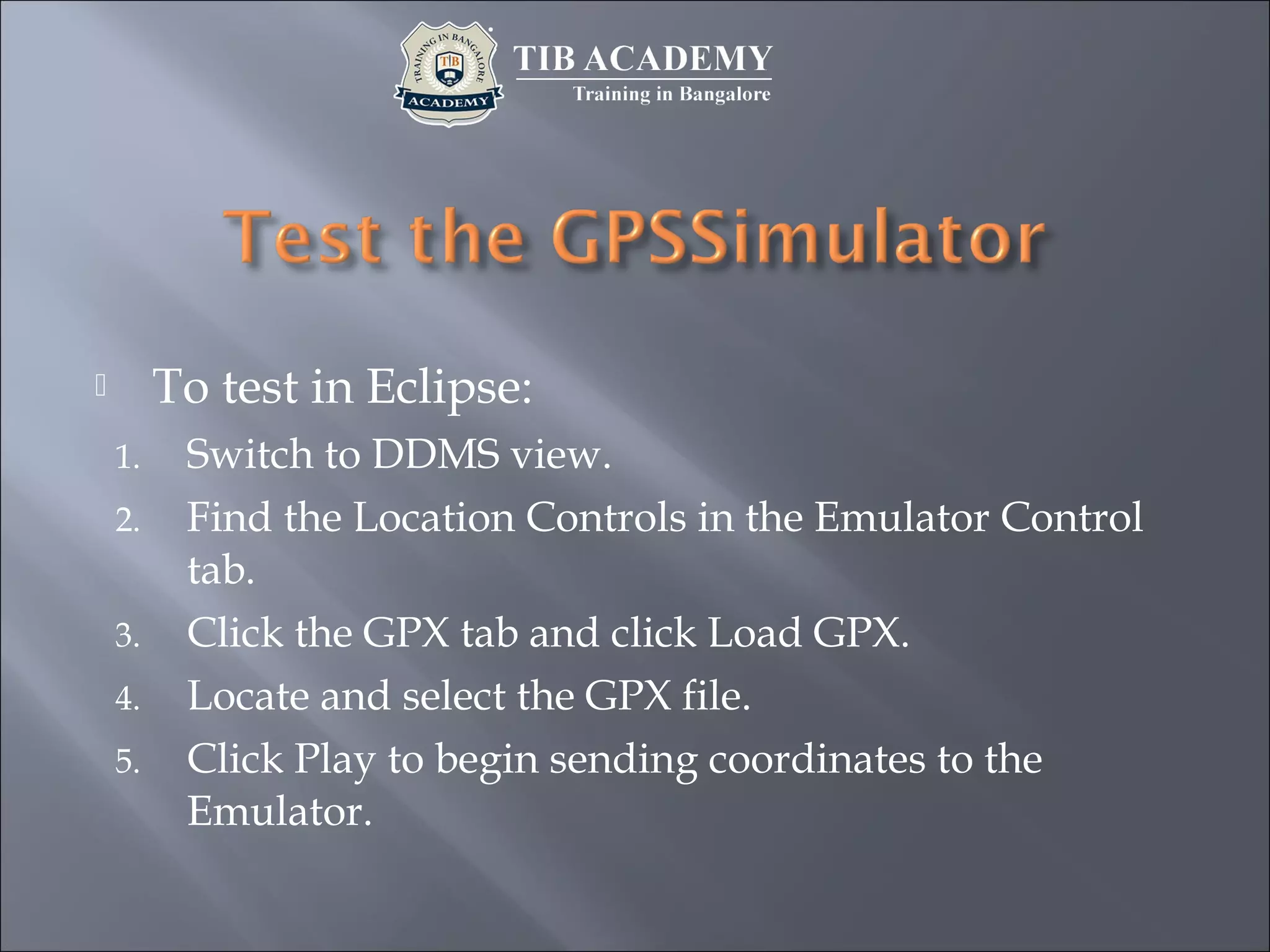 To test in Eclipse:
1. Switch to DDMS view.
2. Find the Location Controls in the Emulator Control
tab.
3. Click the GPX tab and click Load GPX.
4. Locate and select the GPX file.
5. Click Play to begin sending coordinates to the
Emulator.
 