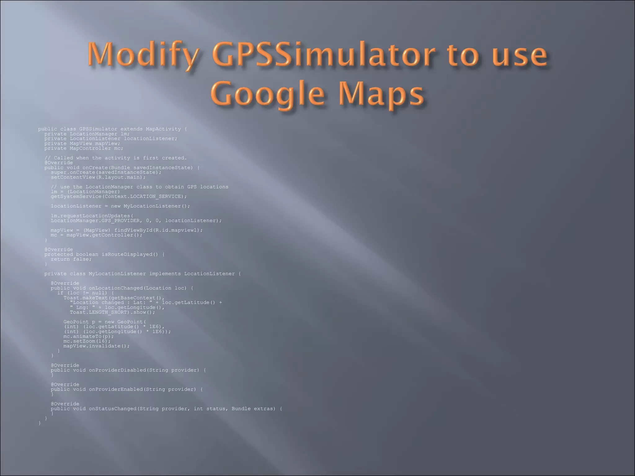 public class GPSSimulator extends MapActivity {
private LocationManager lm;
private LocationListener locationListener;
private MapView mapView;
private MapController mc;
// Called when the activity is first created.
@Override
public void onCreate(Bundle savedInstanceState) {
super.onCreate(savedInstanceState);
setContentView(R.layout.main);
// use the LocationManager class to obtain GPS locations
lm = (LocationManager)
getSystemService(Context.LOCATION_SERVICE);
locationListener = new MyLocationListener();
lm.requestLocationUpdates(
LocationManager.GPS_PROVIDER, 0, 0, locationListener);
mapView = (MapView) findViewById(R.id.mapview1);
mc = mapView.getController();
}
@Override
protected boolean isRouteDisplayed() {
return false;
}
private class MyLocationListener implements LocationListener {
@Override
public void onLocationChanged(Location loc) {
if (loc != null) {
Toast.makeText(getBaseContext(),
"Location changed : Lat: " + loc.getLatitude() +
" Lng: " + loc.getLongitude(),
Toast.LENGTH_SHORT).show();
GeoPoint p = new GeoPoint(
(int) (loc.getLatitude() * 1E6),
(int) (loc.getLongitude() * 1E6));
mc.animateTo(p);
mc.setZoom(16);
mapView.invalidate();
}
}
@Override
public void onProviderDisabled(String provider) {
}
@Override
public void onProviderEnabled(String provider) {
}
@Override
public void onStatusChanged(String provider, int status, Bundle extras) {
}
}
}
 