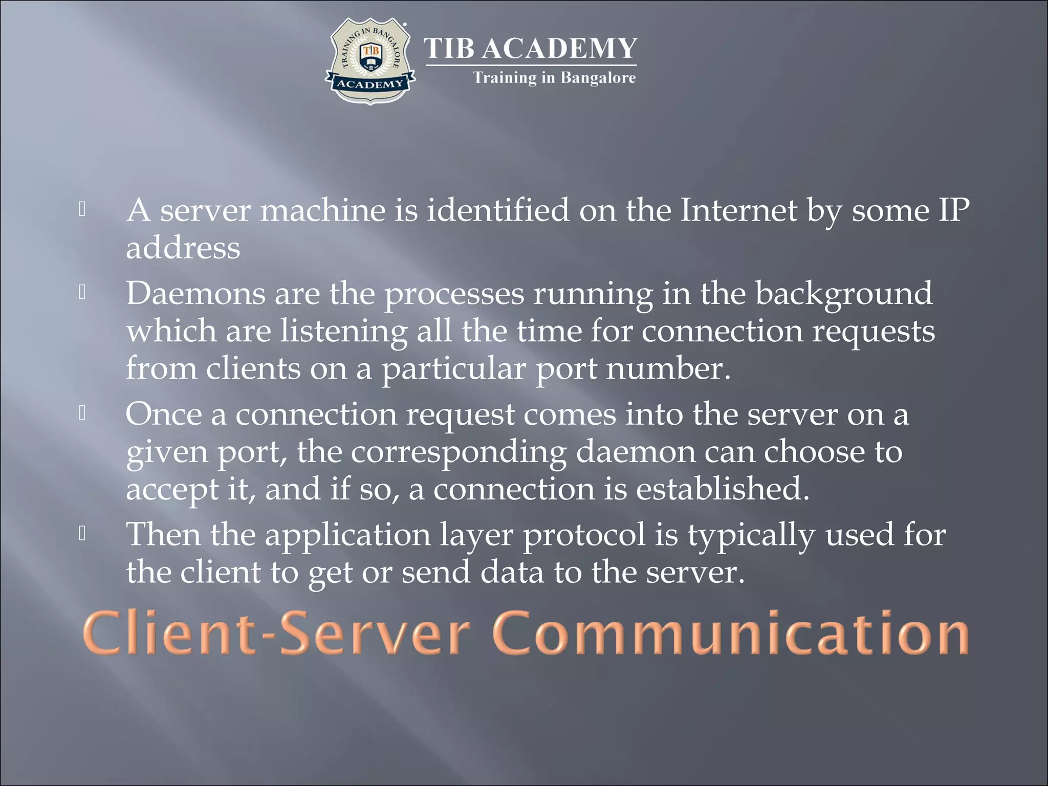  A server machine is identified on the Internet by some IP
address
 Daemons are the processes running in the background
which are listening all the time for connection requests
from clients on a particular port number.
 Once a connection request comes into the server on a
given port, the corresponding daemon can choose to
accept it, and if so, a connection is established.
 Then the application layer protocol is typically used for
the client to get or send data to the server.
 
