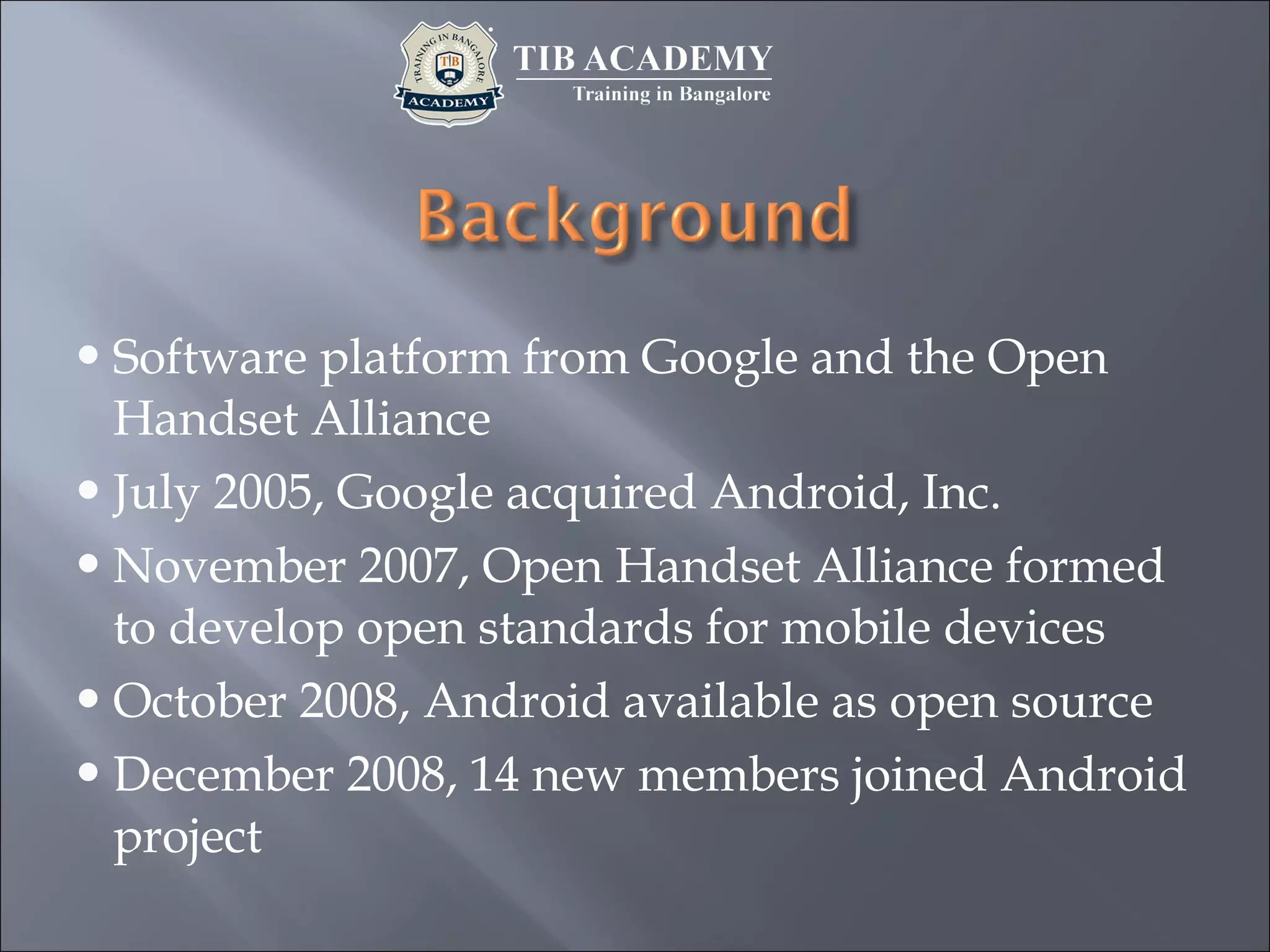 Software platform from Google and the Open
Handset Alliance
July 2005, Google acquired Android, Inc.
November 2007, Open Handset Alliance formed
to develop open standards for mobile devices
October 2008, Android available as open source
December 2008, 14 new members joined Android
project
 