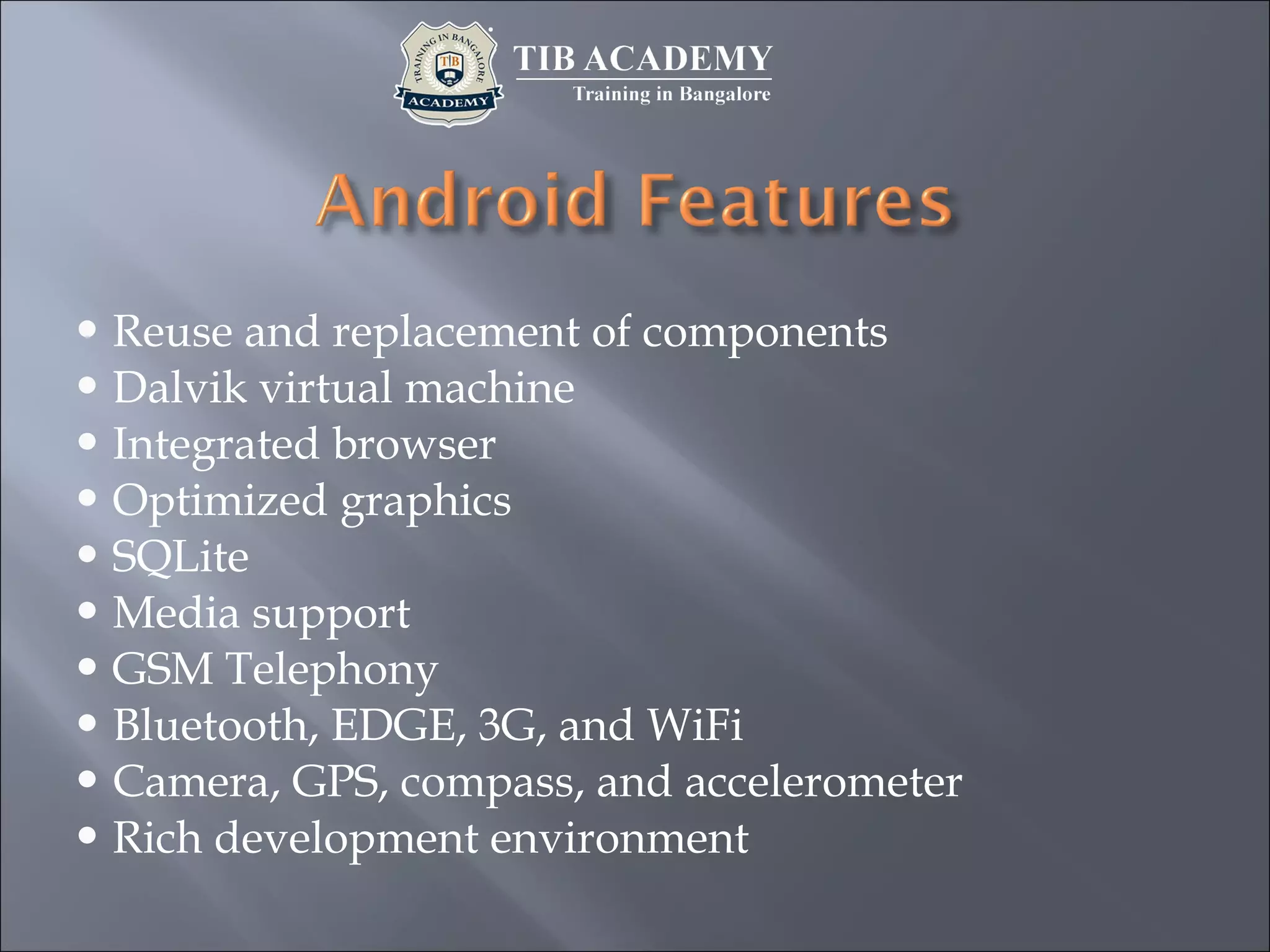  Reuse and replacement of components
 Dalvik virtual machine
 Integrated browser
 Optimized graphics
 SQLite
 Media support
 GSM Telephony
 Bluetooth, EDGE, 3G, and WiFi
 Camera, GPS, compass, and accelerometer
 Rich development environment
 