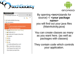 By opening <src>(stands for
source) ➪ <your package
name>
you will find out your java files
(MainActivity.java)
You can create classes as many
as you want here. (as well as
packages with classes)
They contain code which controls
your application.