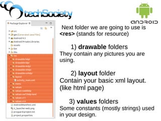 Next folder we are going to use is
<res> (stands for resource)
1) drawable folders
They contain any pictures you are
using.
2) layout folder
Contain your basic xml layout.
(like html page)
3) values folders
Some constants (mostly strings) used
in your design.