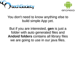 You don't need to know anything else to
build simple App yet.
But if you are interested, gen is just a
folder with auto generated files and
Andoid folders contains all library files
we are going to use in our java files.