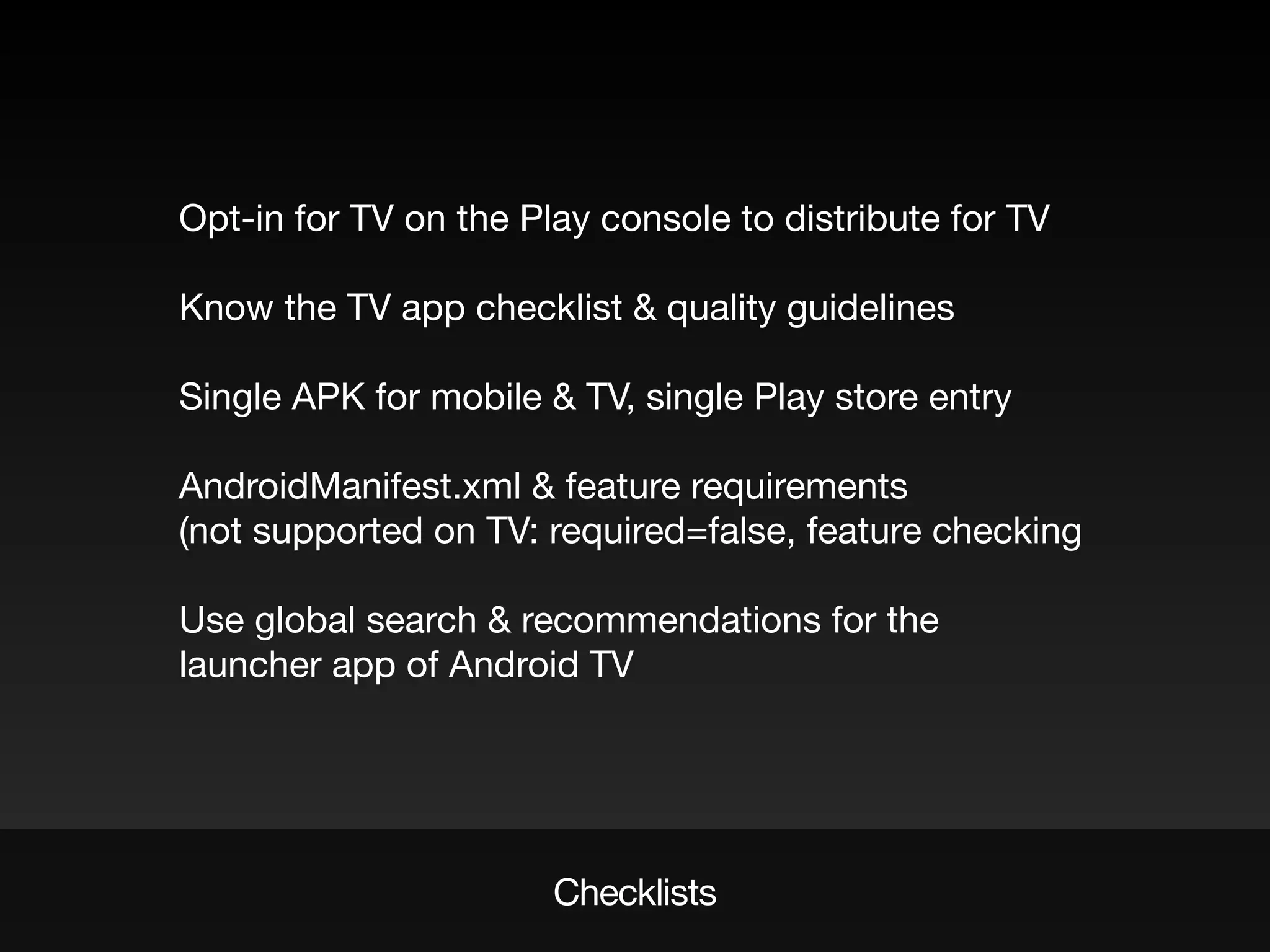 Checklists
Opt-in for TV on the Play console to distribute for TV
Know the TV app checklist & quality guidelines
Single APK for mobile & TV, single Play store entry
AndroidManifest.xml & feature requirements
(not supported on TV: required=false, feature checking
Use global search & recommendations for the
launcher app of Android TV