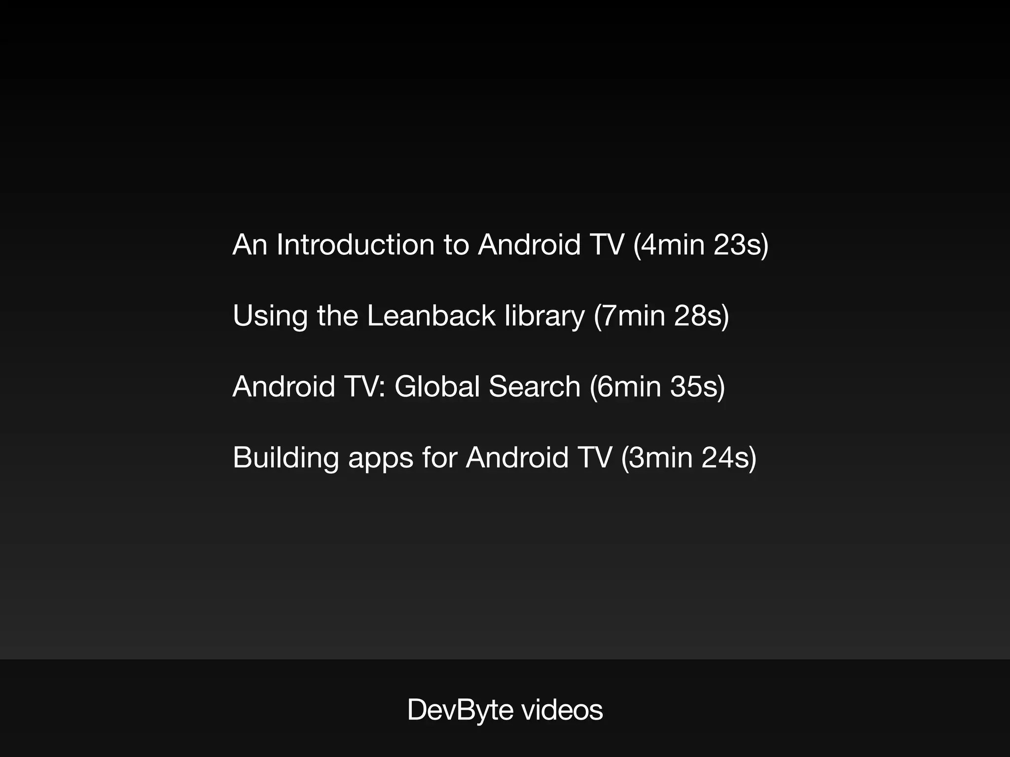 DevByte videos
An Introduction to Android TV (4min 23s)
Using the Leanback library (7min 28s)
Android TV: Global Search (6min 35s)
Building apps for Android TV (3min 24s)