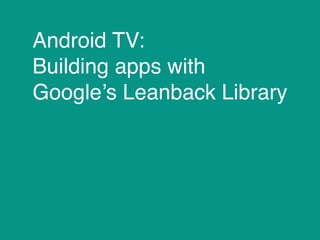 Android TV:
Building apps with
Google’s Leanback Library
 